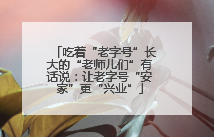 吃着“老字号”长大的“老师儿们”有话说：让老字号“安家”更“兴业”