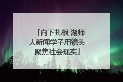 向下扎根 湖师大新闻学子用镜头聚焦社会现实