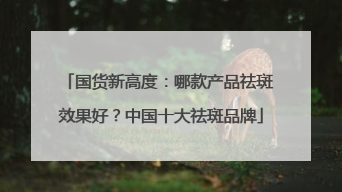 国货新高度：哪款产品祛斑效果好？中国十大祛斑品牌