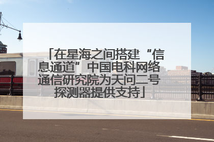 在星海之间搭建“信息通道”中国电科网络通信研究院为天问二号探测器提供支持