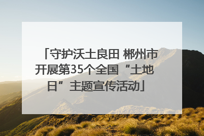 守护沃土良田 郴州市开展第35个全国“土地日”主题宣传活动