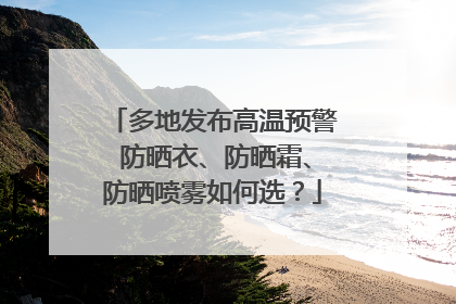 多地发布高温预警 防晒衣、防晒霜、防晒喷雾如何选？