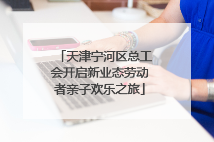 天津宁河区总工会开启新业态劳动者亲子欢乐之旅