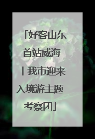 好客山东 首站威海丨我市迎来入境游主题考察团