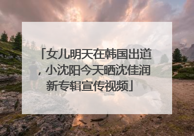 女儿明天在韩国出道，小沈阳今天晒沈佳润新专辑宣传视频