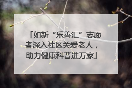 如新“乐善汇”志愿者深入社区关爱老人，助力健康科普进万家