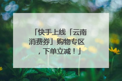 快手上线「云南消费券」购物专区，下单立减！