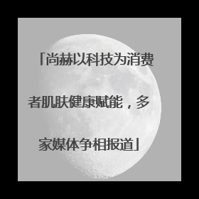 尚赫以科技为消费者肌肤健康赋能，多家媒体争相报道