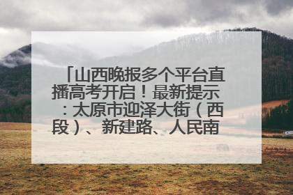 山西晚报多个平台直播高考开启！最新提示：太原市迎泽大街（西段）、新建路、人民南路高考期间增开路口