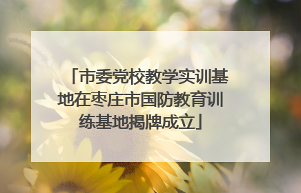 市委党校教学实训基地在枣庄市国防教育训练基地揭牌成立