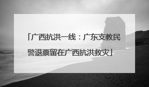 广西抗洪一线：广东支教民警退票留在广西抗洪救灾