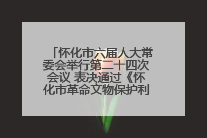 怀化市六届人大常委会举行第二十四次会议 表决通过《怀化市革命文物保护利用若干规定》
