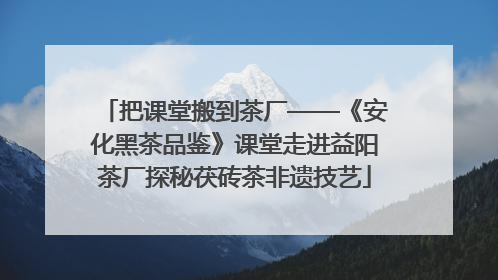 把课堂搬到茶厂——《安化黑茶品鉴》课堂走进益阳茶厂探秘茯砖茶非遗技艺