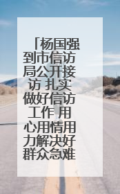 杨国强到市信访局公开接访 扎实做好信访工作 用心用情用力解决好群众急难愁盼