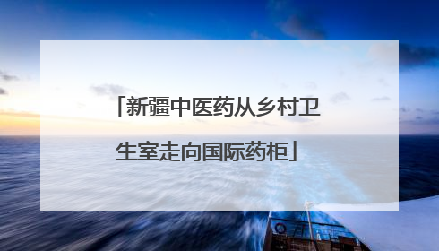 新疆中医药从乡村卫生室走向国际药柜