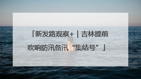 新发路观察+｜吉林提前吹响防汛备汛“集结号”