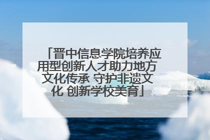 晋中信息学院培养应用型创新人才助力地方文化传承 守护非遗文化 创新学校美育