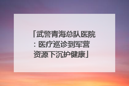 武警青海总队医院：医疗巡诊到军营  资源下沉护健康
