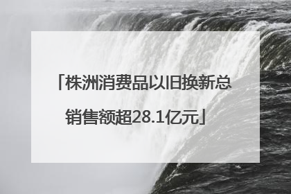 株洲消费品以旧换新总销售额超28.1亿元