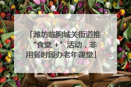 潍坊临朐城关街道推“食堂 +”活动，非用餐时段办老年课堂