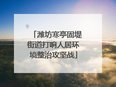 潍坊寒亭固堤街道打响人居环境整治攻坚战