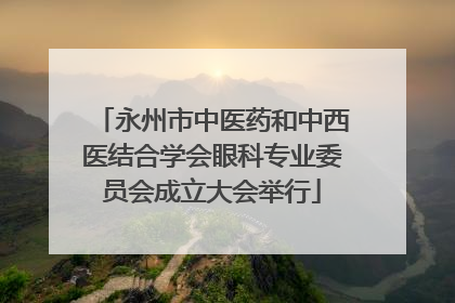 永州市中医药和中西医结合学会眼科专业委员会成立大会举行