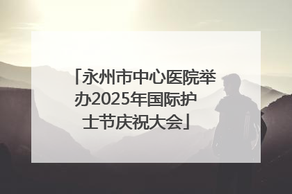 永州市中心医院举办2025年国际护士节庆祝大会