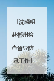 沈晓明赴郴州检查督导防汛工作