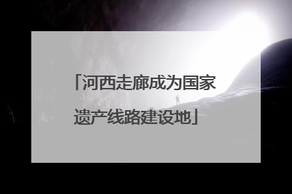 河西走廊成为国家遗产线路建设地