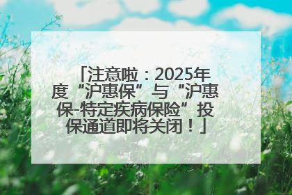 注意啦：2025年度“沪惠保”与“沪惠保-特定疾病保险”投保通道即将关闭！