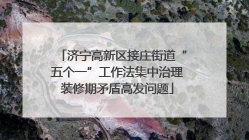 济宁高新区接庄街道“五个一”工作法集中治理装修期矛盾高发问题