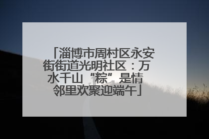淄博市周村区永安街街道光明社区：万水千山“粽”是情 邻里欢聚迎端午