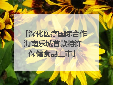 深化医疗国际合作 海南乐城首款特许保健食品上市
