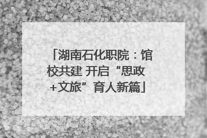 湖南石化职院：馆校共建 开启“思政+文旅”育人新篇