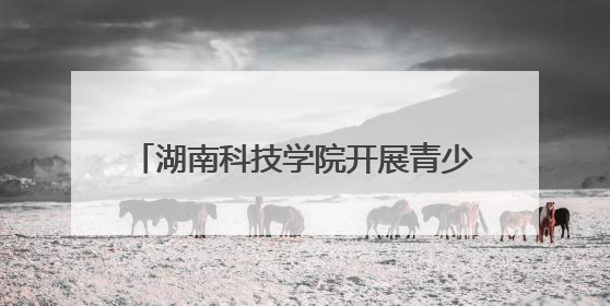 湖南科技学院开展青少年科技创新之旅活动