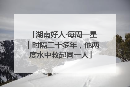 湖南好人·每周一星｜时隔二十多年，他两度水中救起同一人