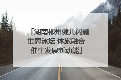 湖南郴州健儿闪耀世界泳坛 体旅融合催生发展新动能