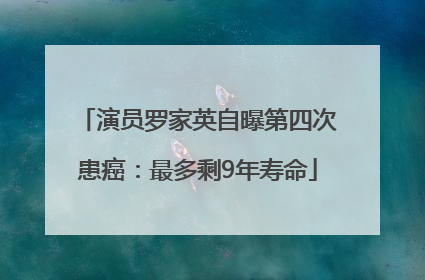 演员罗家英自曝第四次患癌：最多剩9年寿命