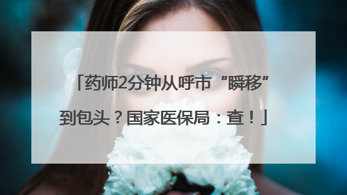 药师2分钟从呼市“瞬移”到包头？国家医保局：查！