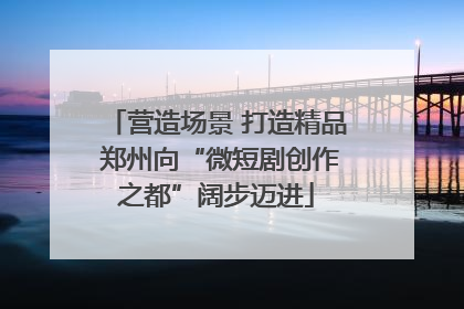 营造场景 打造精品 郑州向“微短剧创作之都”阔步迈进