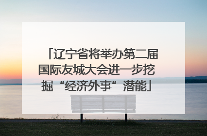 辽宁省将举办第二届国际友城大会进一步挖掘“经济外事”潜能