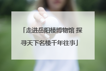 走进岳阳楼博物馆 探寻天下名楼千年往事