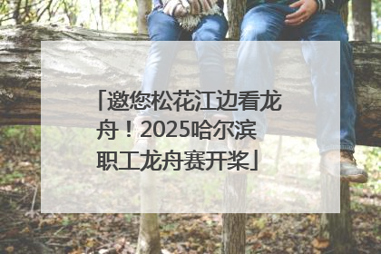 邀您松花江边看龙舟！2025哈尔滨职工龙舟赛开桨