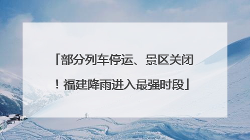部分列车停运、景区关闭！福建降雨进入最强时段