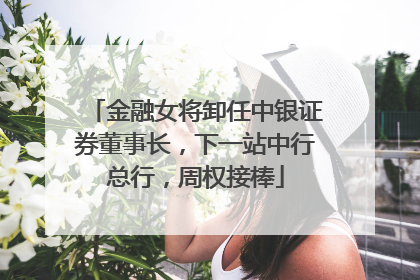 金融女将卸任中银证券董事长，下一站中行总行，周权接棒