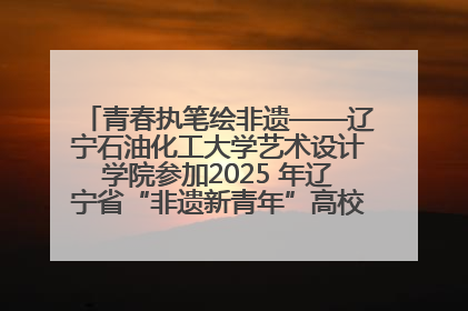 青春执笔绘非遗——辽宁石油化工大学艺术设计学院参加2025 年辽宁省“非遗新青年”高校优秀作品推荐活动