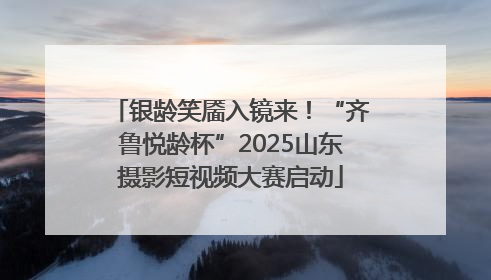 银龄笑靥入镜来！“齐鲁悦龄杯”2025山东摄影短视频大赛启动