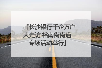 长沙银行千企万户大走访·裕南街街道专场活动举行