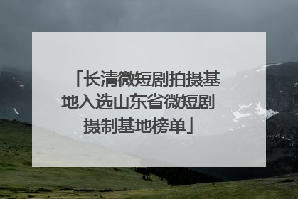 长清微短剧拍摄基地入选山东省微短剧摄制基地榜单
