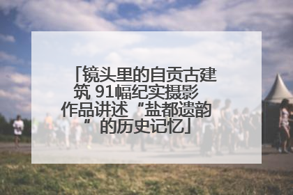 镜头里的自贡古建筑 91幅纪实摄影作品讲述“盐都遗韵”的历史记忆